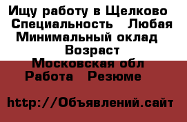 Ищу работу в Щелково › Специальность ­ Любая › Минимальный оклад ­ 25 000 › Возраст ­ 31 - Московская обл. Работа » Резюме   